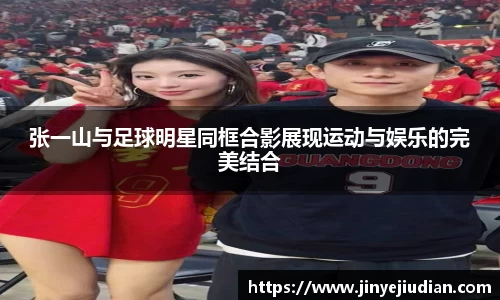 张一山与足球明星同框合影展现运动与娱乐的完美结合