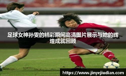 足球女神孙雯的精彩瞬间高清图片展示与她的辉煌成就回顾